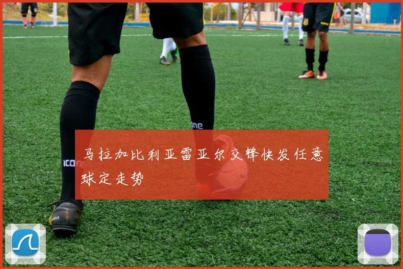 马拉加比利亚雷亚尔交锋快发任意球定走势