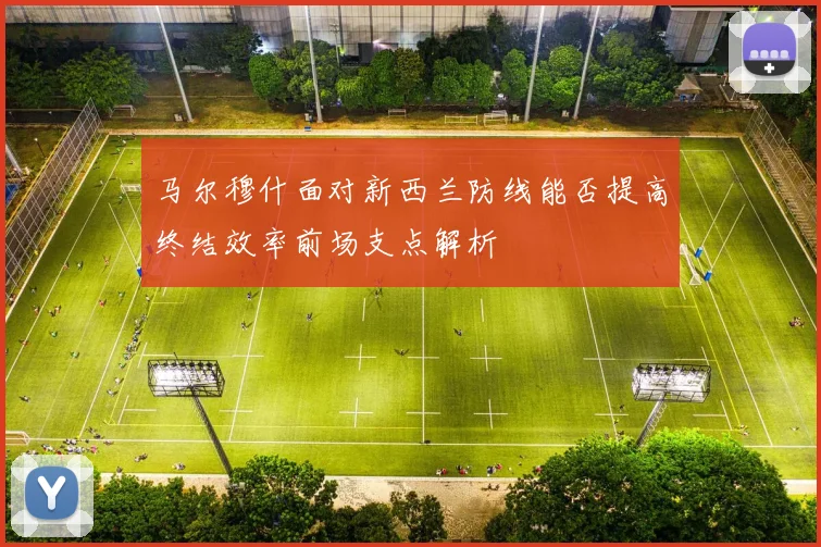 马尔穆什面对新西兰防线能否提高终结效率前场支点解析
