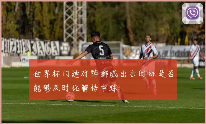 世界杯门迪对阵挪威出击时机是否能够及时化解传中球