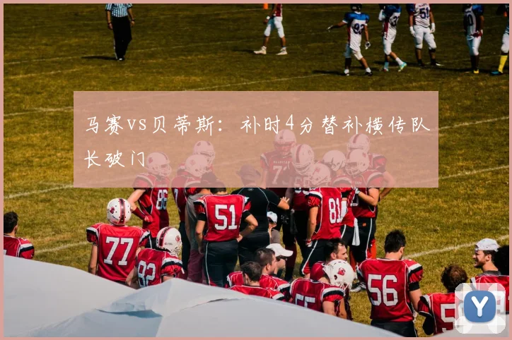 马赛vs贝蒂斯:补时4分替补横传队长破门