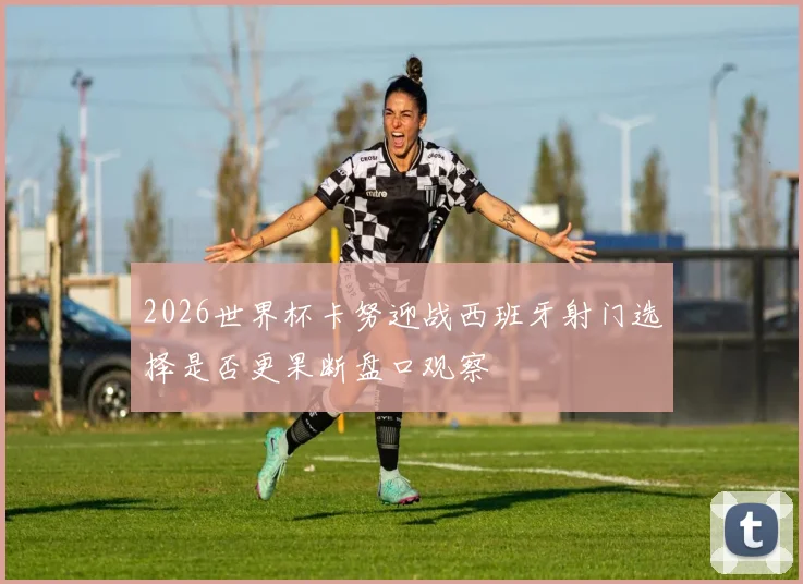 2026世界杯卡努迎战西班牙射门选择是否更果断盘口观察