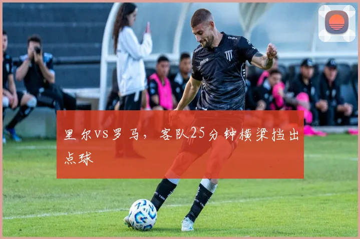 里尔vs罗马，客队25分钟横梁挡出点球
