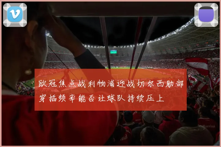 欧冠焦点战利物浦迎战切尔西肋部穿插频率能否让球队持续压上