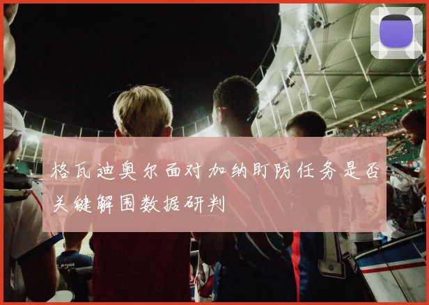格瓦迪奥尔面对加纳盯防任务是否关键解围数据研判