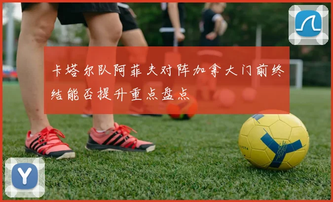 卡塔尔队阿菲夫对阵加拿大门前终结能否提升重点盘点