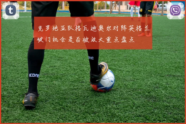 克罗地亚队格瓦迪奥尔对阵英格兰破门机会是否被放大重点盘点