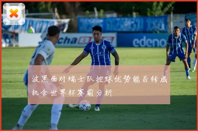 波黑面对瑞士队控球优势能否转成机会世界杯赛前分析