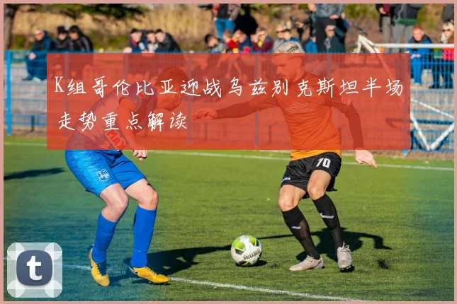 K组哥伦比亚迎战乌兹别克斯坦半场走势重点解读