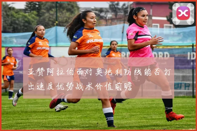 亚赞阿拉伯面对奥地利防线能否打出速度优势战术价值前瞻