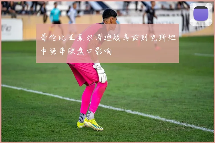 哥伦比亚莱尔马迎战乌兹别克斯坦中场串联盘口影响
