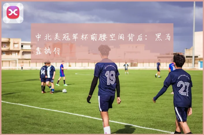 中北美冠军杯前腰空间背后：黑马靠执行