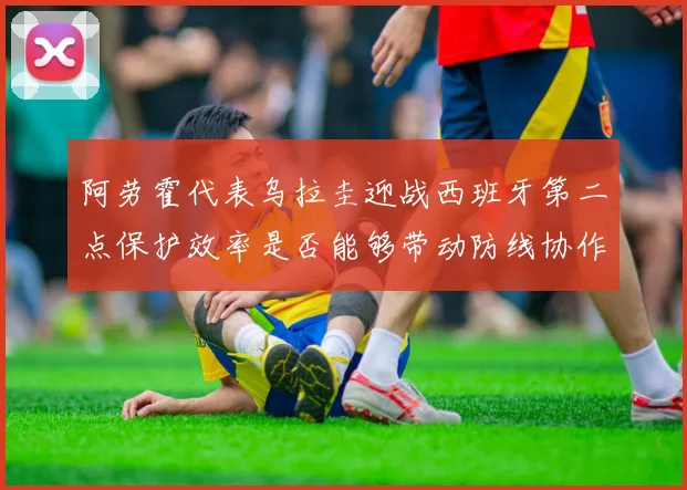 阿劳霍代表乌拉圭迎战西班牙第二点保护效率是否能够带动防线协作