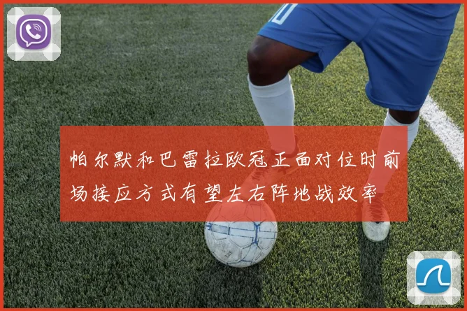 帕尔默和巴雷拉欧冠正面对位时前场接应方式有望左右阵地战效率