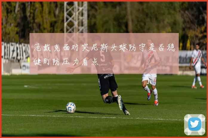 范戴克面对突尼斯头球防守是否稳健盯防压力看点