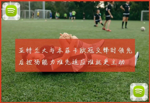 亚特兰大与本菲卡欧冠交锋时领先后控场能力谁先适应谁就更主动