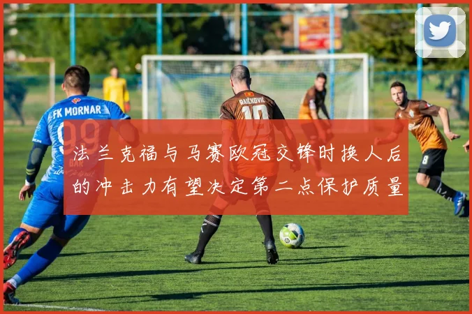 法兰克福与马赛欧冠交锋时换人后的冲击力有望决定第二点保护质量