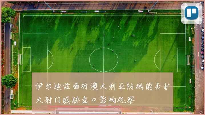 伊尔迪兹面对澳大利亚防线能否扩大射门威胁盘口影响观察