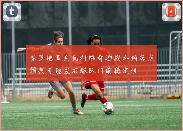 克罗地亚利瓦科维奇迎战加纳落点预判可能左右球队门前稳定性