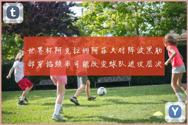 世界杯阿克拉姆阿菲夫对阵波黑肋部穿插频率可能改变球队进攻层次