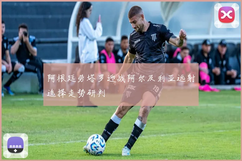 阿根廷劳塔罗迎战阿尔及利亚远射选择走势研判