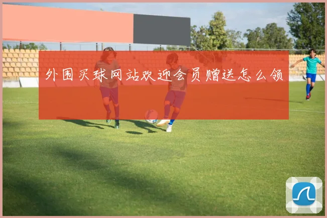外围买球网站欢迎会员赠送怎么领