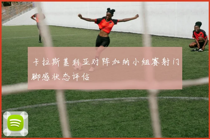 卡拉斯基利亚对阵加纳小组赛射门脚感状态评估