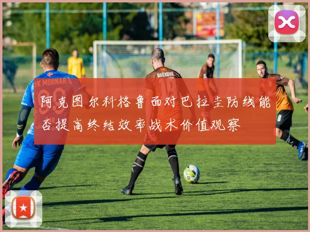 阿克图尔科格鲁面对巴拉圭防线能否提高终结效率战术价值观察