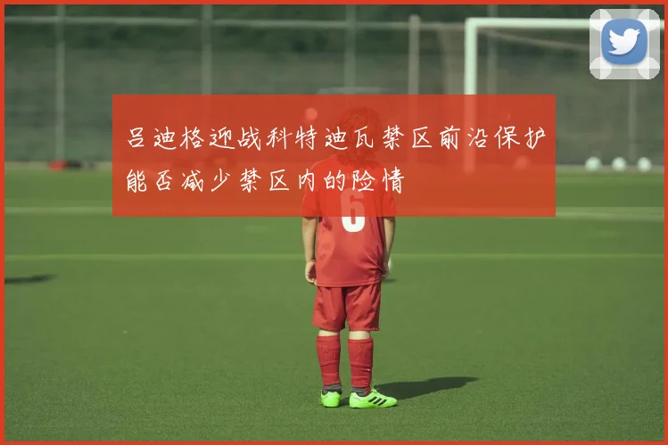 吕迪格迎战科特迪瓦禁区前沿保护能否减少禁区内的险情