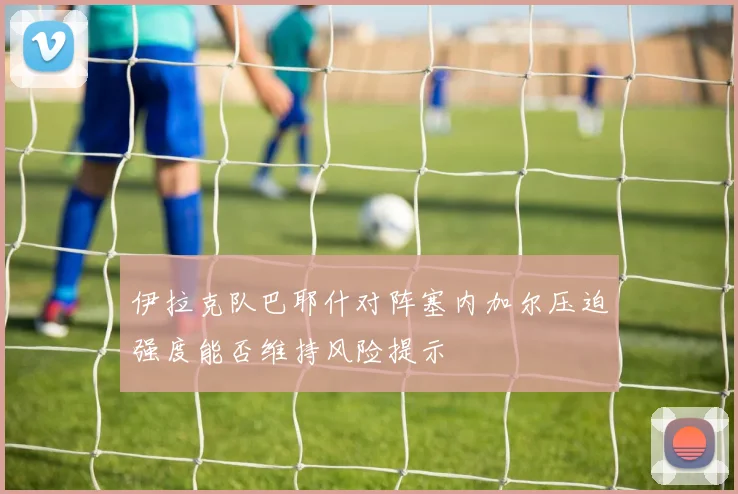 伊拉克队巴耶什对阵塞内加尔压迫强度能否维持风险提示