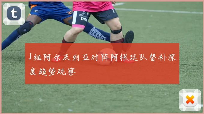 J组阿尔及利亚对阵阿根廷队替补深度趋势观察