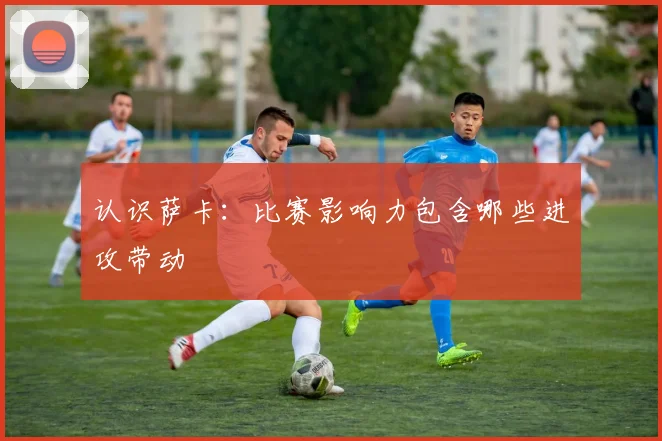 认识萨卡:比赛影响力包含哪些进攻带动