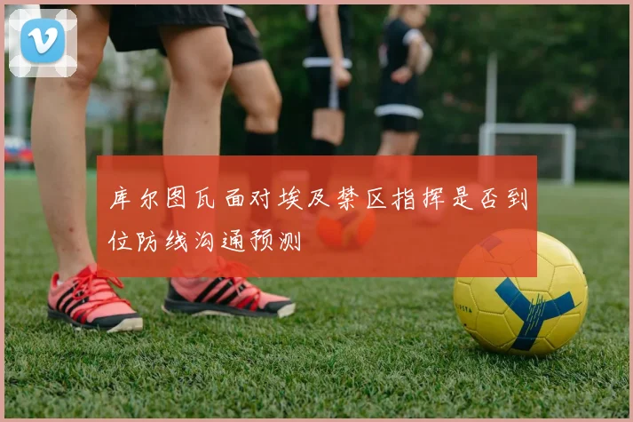 库尔图瓦面对埃及禁区指挥是否到位防线沟通预测